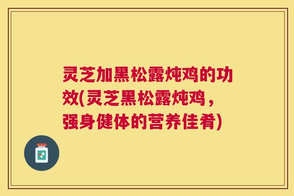 灵芝加黑松露炖鸡的功效(灵芝黑松露炖鸡,强身健体的营养佳肴) 灵芝加黑松露炖鸡的功效(灵芝黑松露炖鸡,强身健体的营养佳肴)