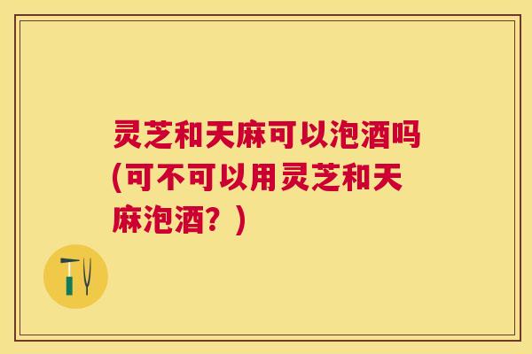 灵芝和天麻可以泡酒吗(可不可以用灵芝和天麻泡酒?) 灵芝和天麻可以泡酒吗(可不可以用灵芝和天麻泡酒?)