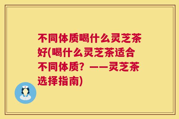不同体质喝什么灵芝茶好(喝什么灵芝茶适合不同体质？——灵芝茶选择指南)
