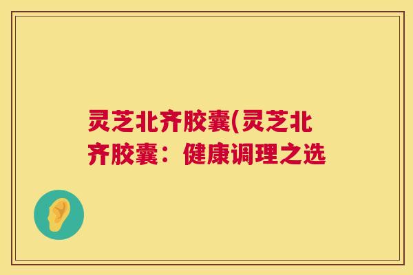 灵芝北齐胶囊(灵芝北齐胶囊:健康调理之选 灵芝北齐胶囊(灵芝北齐胶囊:健康调理之选