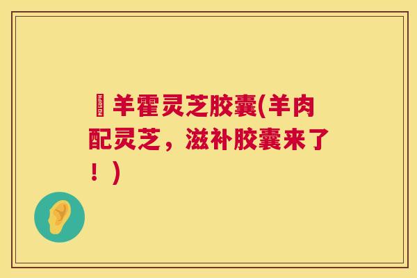 滛羊霍灵芝胶囊(羊肉配灵芝,滋补胶囊来了!) 滛羊霍灵芝胶囊(羊肉配灵芝,滋补胶囊来了!)