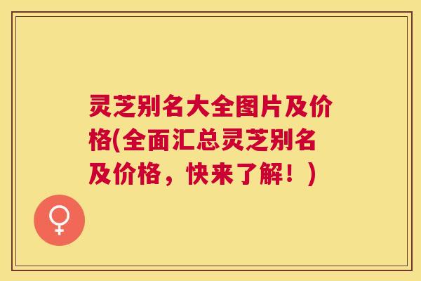 灵芝别名大全图片及价格(全面汇总灵芝别名及价格，快来了解！)