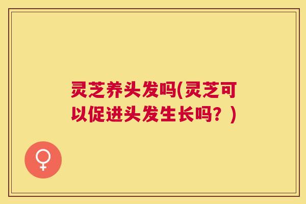 灵芝养头发吗(灵芝可以促进头发生长吗?) 灵芝养头发吗(灵芝可以促进头发生长吗?)