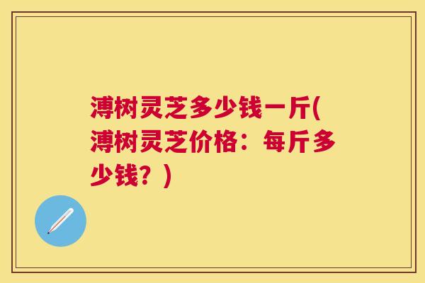 溥树灵芝多少钱一斤(溥树灵芝价格:每斤多少钱?) 溥树灵芝多少钱一斤(溥树灵芝价格:每斤多少钱?)