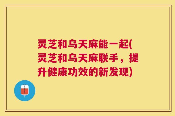 灵芝和乌天麻能一起(灵芝和乌天麻联手,提升健康功效的新发现) 灵芝和乌天麻能一起(灵芝和乌天麻联手,提升健康功效的新发现)