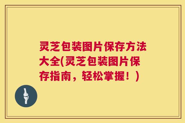 灵芝包装图片保存方法大全(灵芝包装图片保存指南，轻松掌握！)