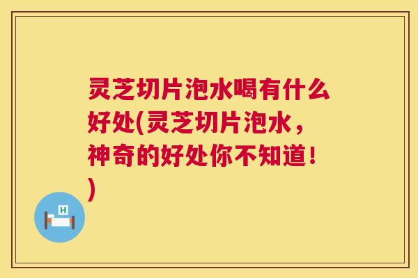 灵芝切片泡水喝有什么好处(灵芝切片泡水，神奇的好处你不知道！)