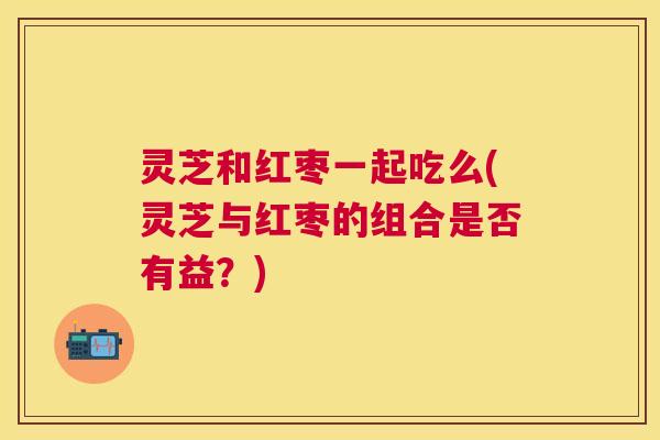 灵芝和红枣一起吃么(灵芝与红枣的组合是否有益？)