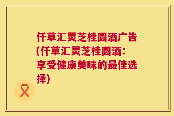 仟草汇灵芝桂圆酒广告(仟草汇灵芝桂圆酒：享受健康美味的佳选择)