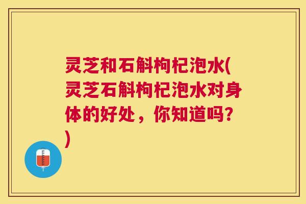灵芝和石斛枸杞泡水(灵芝石斛枸杞泡水对身体的好处,你知道吗?) 灵芝和石斛枸杞泡水(灵芝石斛枸杞泡水对身体的好处,你知道吗?)