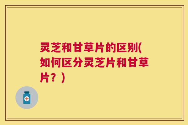 灵芝和甘草片的区别(如何区分灵芝片和甘草片？)