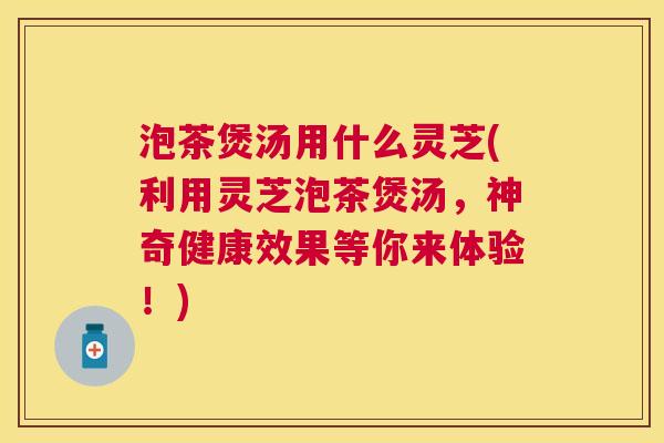 泡茶煲汤用什么灵芝(利用灵芝泡茶煲汤，神奇健康效果等你来体验！)