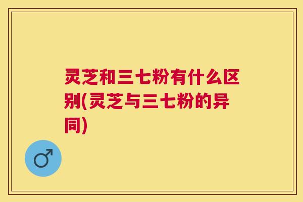 灵芝和三七粉有什么区别(灵芝与三七粉的异同)