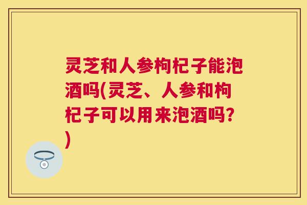 灵芝和人参枸杞子能泡酒吗(灵芝、人参和枸杞子可以用来泡酒吗?) 灵芝和人参枸杞子能泡酒吗(灵芝、人参和枸杞子可以用来泡酒吗?)