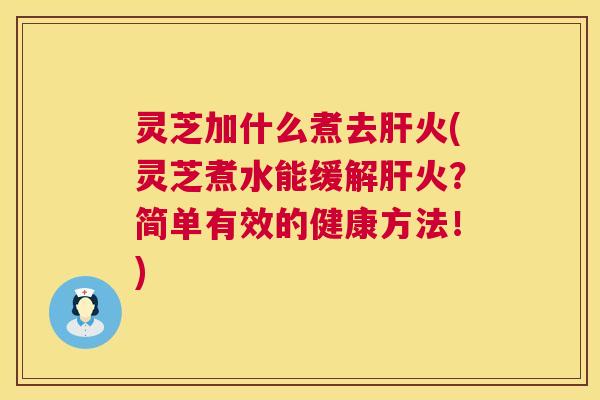 灵芝加什么煮去火(灵芝煮水能缓解火?简单有效的健康方法!) 灵芝加什么煮去火(灵芝煮水能缓解火?简单有效的健康方法!)