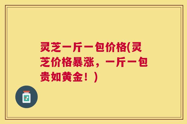 灵芝一斤一包价格(灵芝价格暴涨,一斤一包贵如黄金!) 灵芝一斤一包价格(灵芝价格暴涨,一斤一包贵如黄金!)