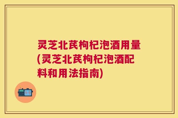 灵芝北芪枸杞泡酒用量(灵芝北芪枸杞泡酒配料和用法指南) 灵芝北芪枸杞泡酒用量(灵芝北芪枸杞泡酒配料和用法指南)