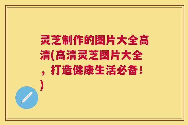 灵芝制作的图片大全高清(高清灵芝图片大全，打造健康生活必备！)