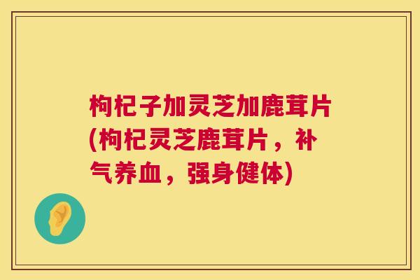 枸杞子加灵芝加鹿茸片(枸杞灵芝鹿茸片,,强身健体) 枸杞子加灵芝加鹿茸片(枸杞灵芝鹿茸片,,强身健体)
