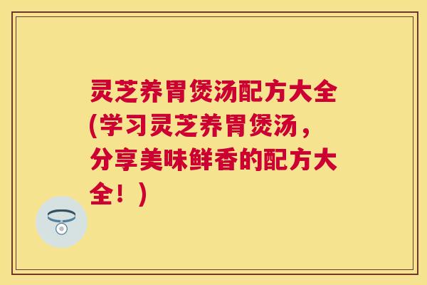 灵芝养胃煲汤配方大全(学习灵芝养胃煲汤，分享美味鲜香的配方大全！)