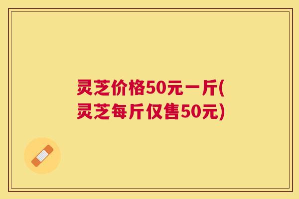 灵芝价格50元一斤(灵芝每斤仅售50元) 灵芝价格50元一斤(灵芝每斤仅售50元)
