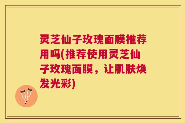灵芝仙子玫瑰面膜推荐用吗(推荐使用灵芝仙子玫瑰面膜,让焕发光彩) 灵芝仙子玫瑰面膜推荐用吗(推荐使用灵芝仙子玫瑰面膜,让焕发光彩)