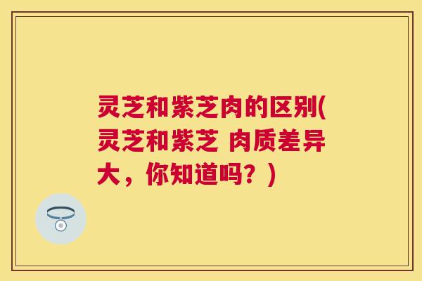 灵芝和紫芝肉的区别(灵芝和紫芝 肉质差异大,你知道吗?) 灵芝和紫芝肉的区别(灵芝和紫芝 肉质差异大,你知道吗?)