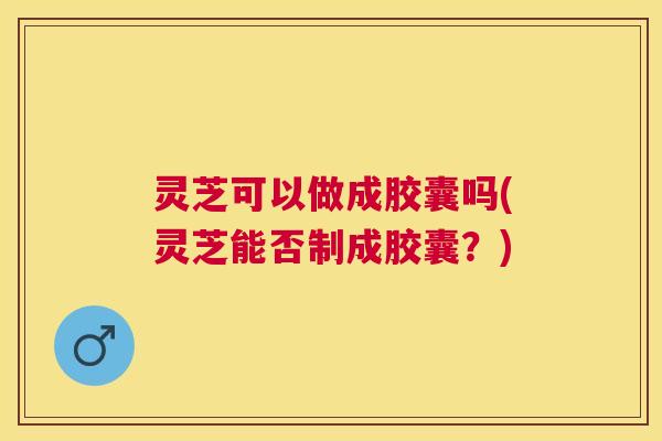 灵芝可以做成胶囊吗(灵芝能否制成胶囊？)