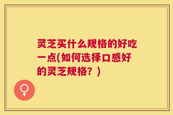 灵芝买什么规格的好吃一点(如何选择口感好的灵芝规格?) 灵芝买什么规格的好吃一点(如何选择口感好的灵芝规格?)