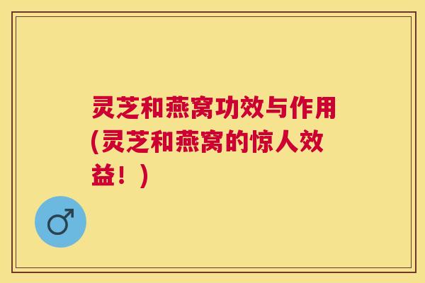 灵芝和燕窝功效与作用(灵芝和燕窝的惊人效益！)