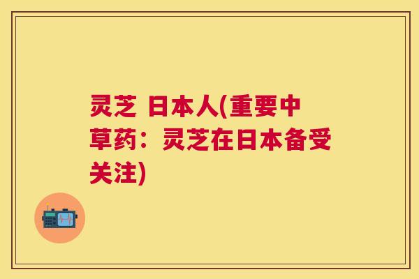 灵芝 日本人(重要中草药:灵芝在日本备受关注) 灵芝 日本人(重要中草药:灵芝在日本备受关注)