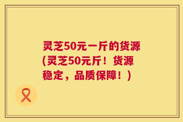 灵芝50元一斤的货源(灵芝50元斤!货源稳定,品质保障!) 灵芝50元一斤的货源(灵芝50元斤!货源稳定,品质保障!)