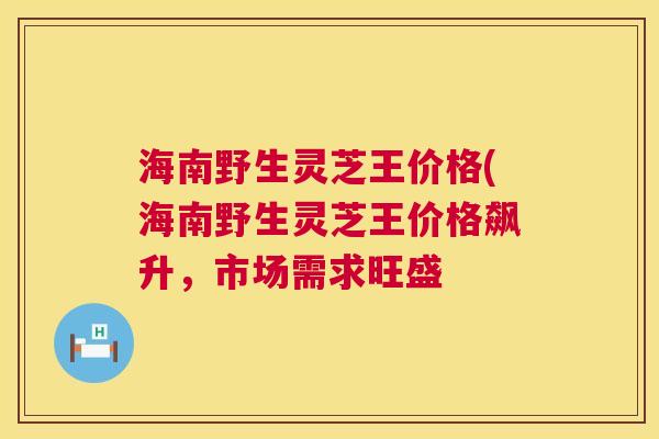 海南野生灵芝王价格(海南野生灵芝王价格飙升,市场需求旺盛 海南野生灵芝王价格(海南野生灵芝王价格飙升,市场需求旺盛