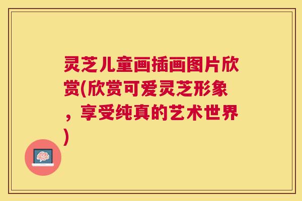 灵芝儿童画插画图片欣赏(欣赏可爱灵芝形象,享受纯真的艺术世界) 灵芝儿童画插画图片欣赏(欣赏可爱灵芝形象,享受纯真的艺术世界)