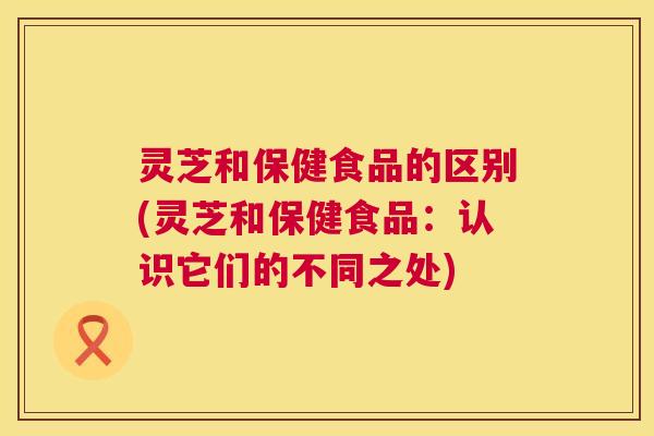 灵芝和保健食品的区别(灵芝和保健食品:认识它们的不同之处) 灵芝和保健食品的区别(灵芝和保健食品:认识它们的不同之处)