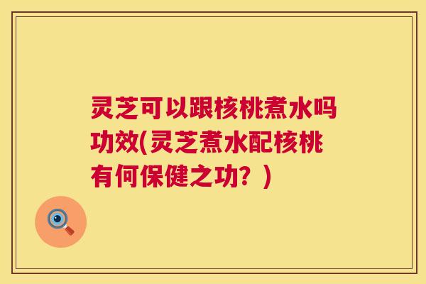 灵芝可以跟核桃煮水吗功效(灵芝煮水配核桃有何保健之功?) 灵芝可以跟核桃煮水吗功效(灵芝煮水配核桃有何保健之功?)
