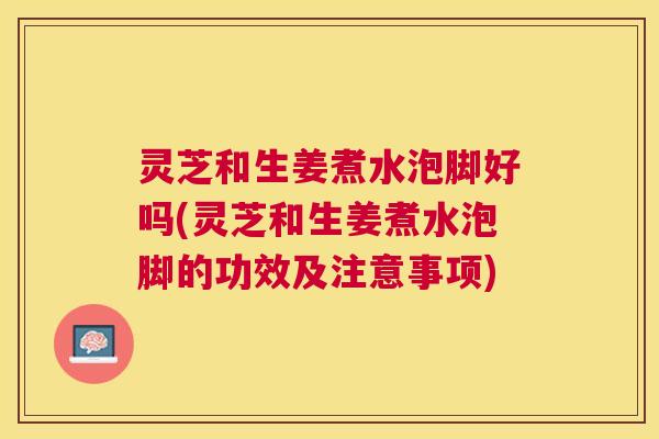 灵芝和生姜煮水泡脚好吗(灵芝和生姜煮水泡脚的功效及注意事项) 灵芝和生姜煮水泡脚好吗(灵芝和生姜煮水泡脚的功效及注意事项)