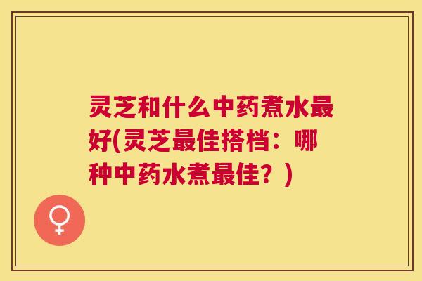 灵芝和什么煮水好(灵芝佳搭档：哪种水煮佳？)