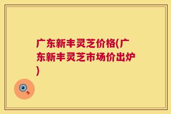广东新丰灵芝价格(广东新丰灵芝市场价出炉)