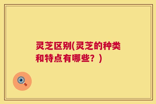 灵芝区别(灵芝的种类和特点有哪些？)
