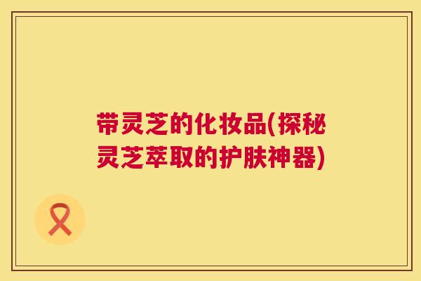 带灵芝的化妆品(探秘灵芝萃取的护肤神器) 带灵芝的化妆品(探秘灵芝萃取的护肤神器)