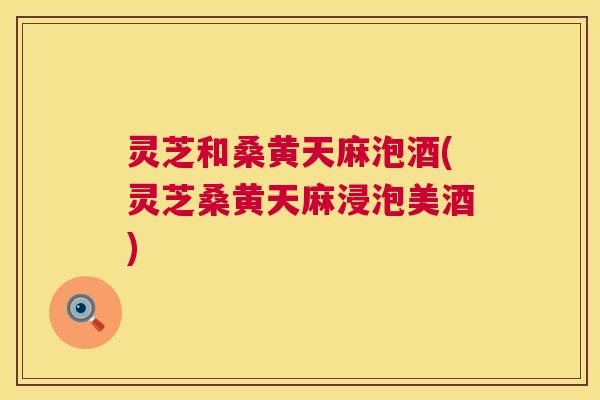 灵芝和桑黄天麻泡酒(灵芝桑黄天麻浸泡美酒)