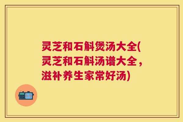 灵芝和石斛煲汤大全(灵芝和石斛汤谱大全，滋补养生家常好汤)