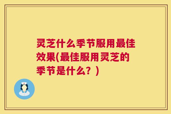 灵芝什么季节服用佳效果(佳服用灵芝的季节是什么?) 灵芝什么季节服用佳效果(佳服用灵芝的季节是什么?)