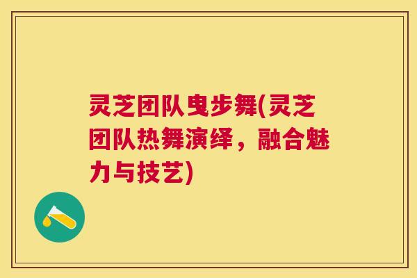 灵芝团队曳步舞(灵芝团队热舞演绎,融合魅力与技艺) 灵芝团队曳步舞(灵芝团队热舞演绎,融合魅力与技艺)