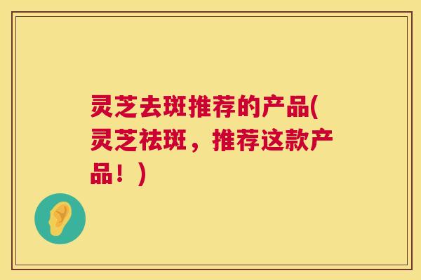 灵芝去斑推荐的产品(灵芝祛斑,推荐这款产品!) 灵芝去斑推荐的产品(灵芝祛斑,推荐这款产品!)