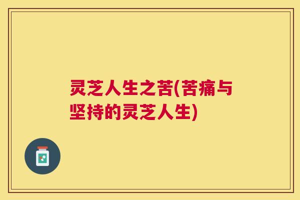 灵芝人生之苦(苦痛与坚持的灵芝人生) 灵芝人生之苦(苦痛与坚持的灵芝人生)