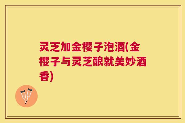 灵芝加金樱子泡酒(金樱子与灵芝酿就美妙酒香) 灵芝加金樱子泡酒(金樱子与灵芝酿就美妙酒香)