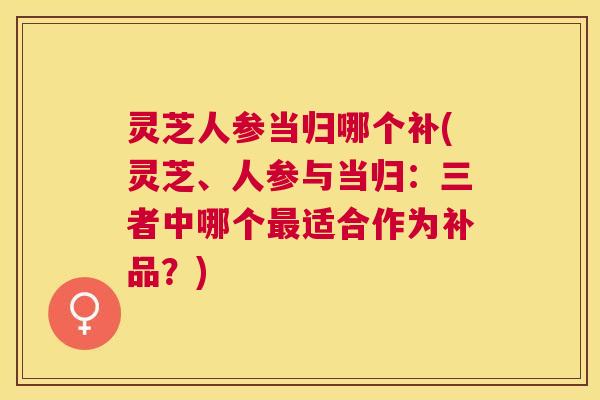 灵芝人参当归哪个补(灵芝、人参与当归:三者中哪个适合作为补品?) 灵芝人参当归哪个补(灵芝、人参与当归:三者中哪个适合作为补品?)