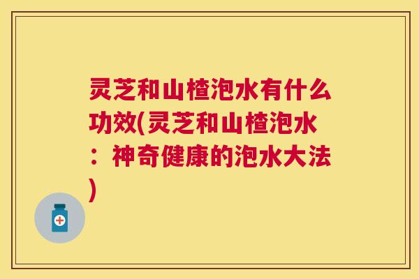 灵芝和山楂泡水有什么功效(灵芝和山楂泡水：神奇健康的泡水大法)